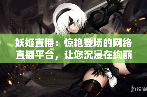 妖姬直播：惊艳登场的网络直播平台，让您沉浸在绚丽多彩的娱乐世界