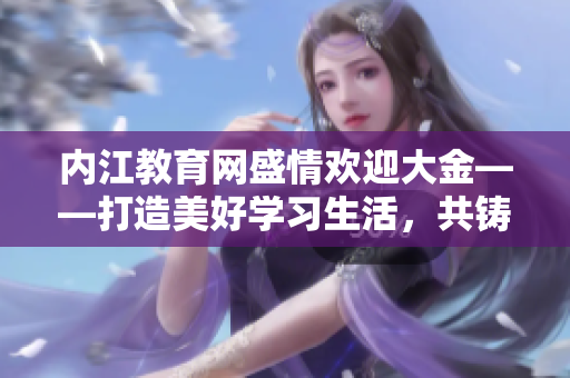 内江教育网盛情欢迎大金——打造美好学习生活，共铸教育梦想