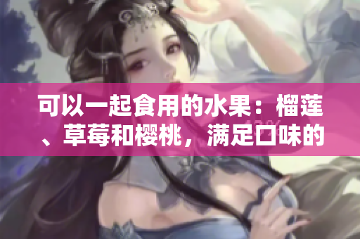 可以一起食用的水果：榴莲、草莓和樱桃，满足口味的新选择