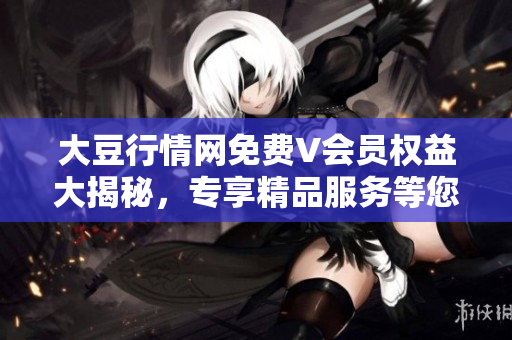 大豆行情网免费V会员权益大揭秘，专享精品服务等您来体验