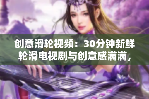 创意滑轮视频：30分钟新鲜轮滑电视剧与创意感满满，为你带来全新创意感受