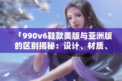 「990v6鞋款美版与亚洲版的区别揭秘：设计、材质、尺码差异全面解析」
