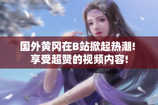 国外黄冈在B站掀起热潮! 享受超赞的视频内容!