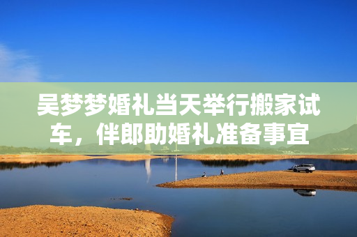 吴梦梦婚礼当天举行搬家试车，伴郎助婚礼准备事宜