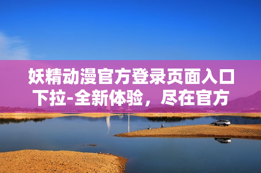 妖精动漫官方登录页面入口下拉-全新体验，尽在官方网站!