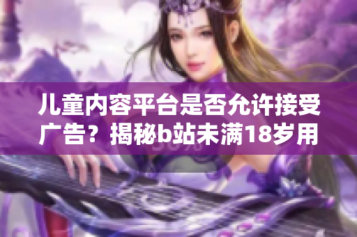 儿童内容平台是否允许接受广告？揭秘b站未满18岁用户的广告接入政策