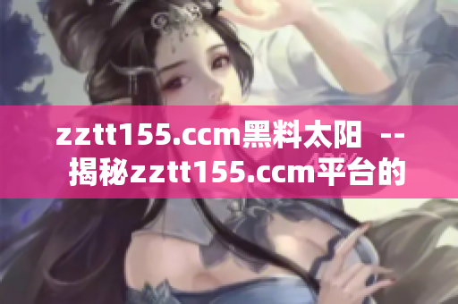 zztt155.ccm黑料太阳  --  揭秘zztt155.ccm平台的不可告人之秘
