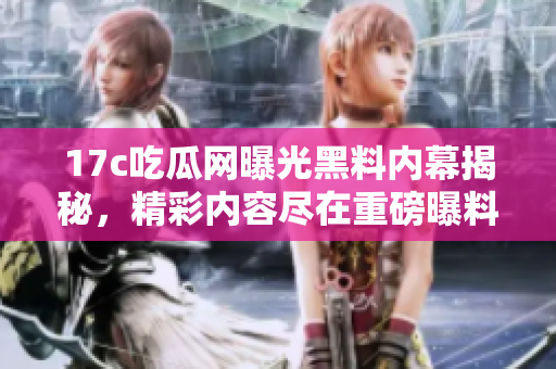 17c吃瓜网曝光黑料内幕揭秘，精彩内容尽在重磅曝料