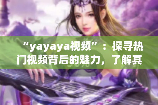 “yayaya视频”：探寻热门视频背后的魅力，了解其中的精彩亮点