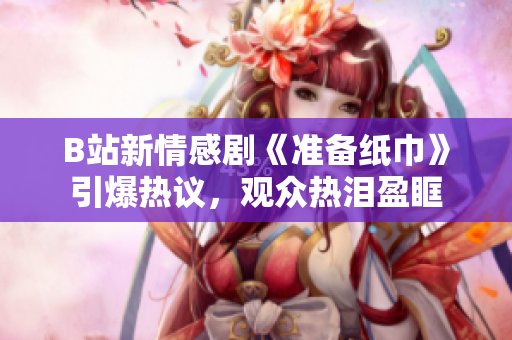 B站新情感剧《准备纸巾》引爆热议，观众热泪盈眶