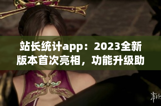 站长统计app：2023全新版本首次亮相，功能升级助力网站管理更便捷