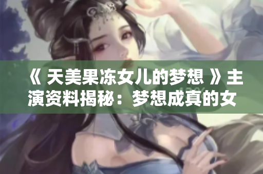 《 天美果冻女儿的梦想 》主演资料揭秘：梦想成真的女演员故事大揭秘