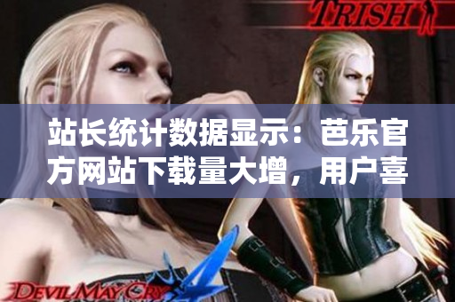 站长统计数据显示：芭乐官方网站下载量大增，用户喜爱度持续攀升