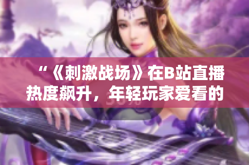 “《刺激战场》在B站直播热度飙升，年轻玩家爱看的原因是什么？”