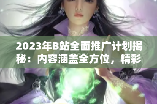 2023年B站全面推广计划揭秘：内容涵盖全方位，精彩纷呈！