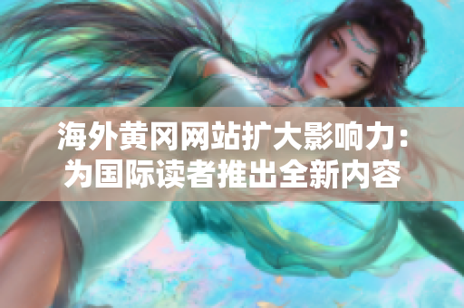 海外黄冈网站扩大影响力：为国际读者推出全新内容