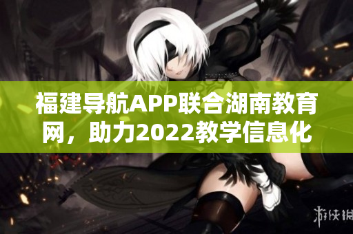 福建导航APP联合湖南教育网，助力2022教学信息化发展