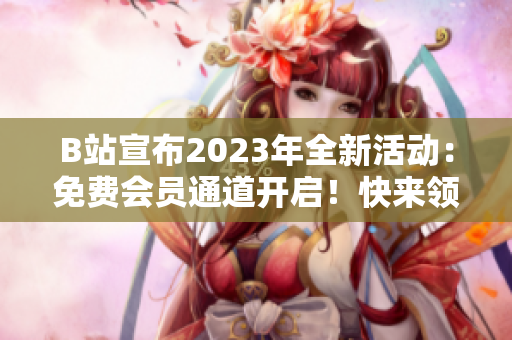 B站宣布2023年全新活动：免费会员通道开启！快来领取你的入场券吧