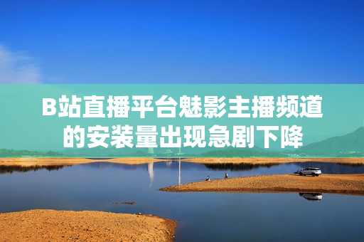 B站直播平台魅影主播频道的安装量出现急剧下降