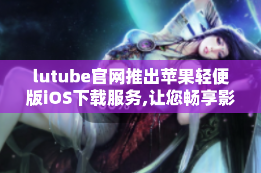 lutube官网推出苹果轻便版iOS下载服务,让您畅享影院级视听体验