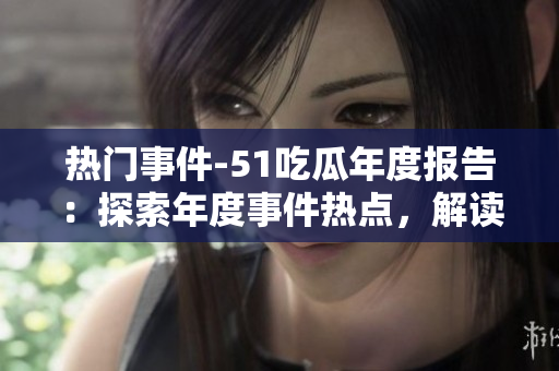 热门事件-51吃瓜年度报告：探索年度事件热点，解读各界瓜友观点
