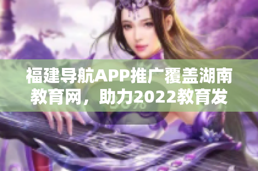 福建导航APP推广覆盖湖南教育网，助力2022教育发展