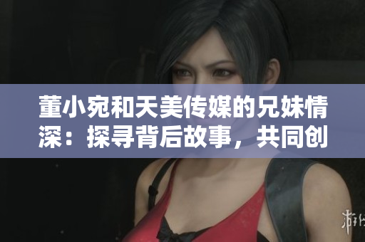 董小宛和天美传媒的兄妹情深：探寻背后故事，共同创造美好未来
