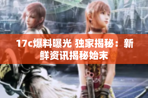 17c爆料曝光 独家揭秘：新鲜资讯揭秘始末