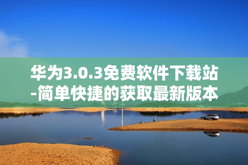 华为3.0.3免费软件下载站-简单快捷的获取最新版本