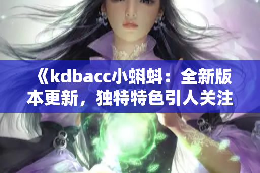 《kdbacc小蝌蚪：全新版本更新，独特特色引人关注》
