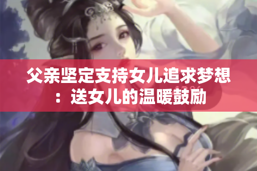 父亲坚定支持女儿追求梦想：送女儿的温暖鼓励