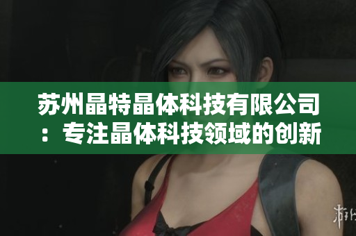苏州晶特晶体科技有限公司：专注晶体科技领域的创新与发展