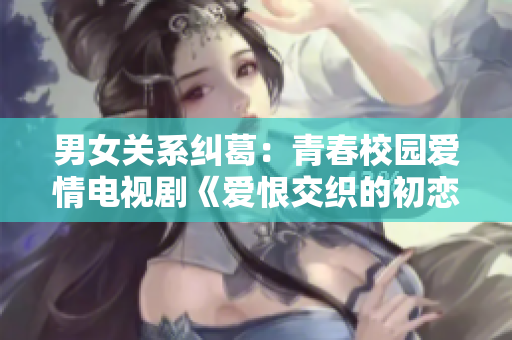 男女关系纠葛：青春校园爱情电视剧《爱恨交织的初恋时光》
