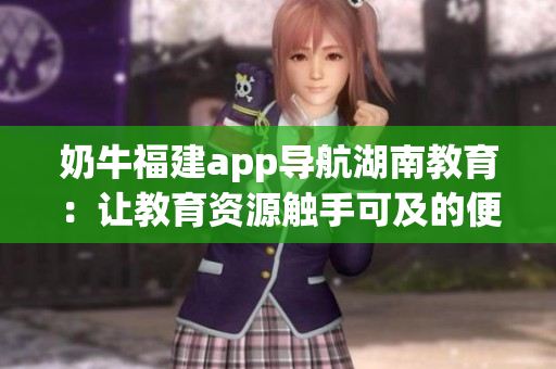 奶牛福建app导航湖南教育：让教育资源触手可及的便利之道
