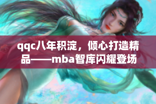qqc八年积淀，倾心打造精品——mba智库闪耀登场