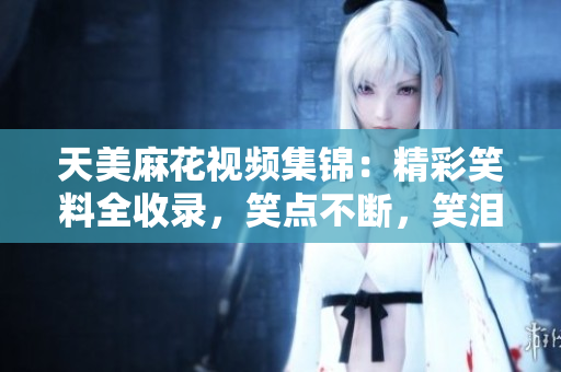天美麻花视频集锦：精彩笑料全收录，笑点不断，笑泪交织。