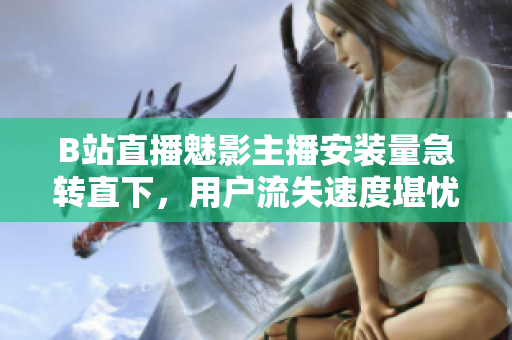 B站直播魅影主播安装量急转直下，用户流失速度堪忧