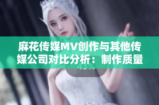 麻花传媒MV创作与其他传媒公司对比分析：制作质量、故事表达及影响力审视