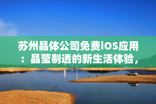 苏州晶体公司免费iOS应用：晶莹剔透的新生活体验，全方位解锁晶体科技魅力