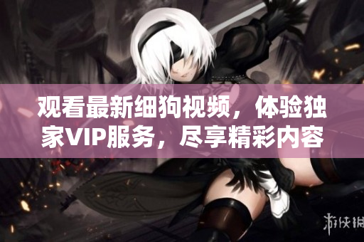 观看最新细狗视频，体验独家VIP服务，尽享精彩内容和独家福利
