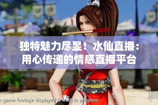独特魅力尽显！水仙直播：用心传递的情感直播平台