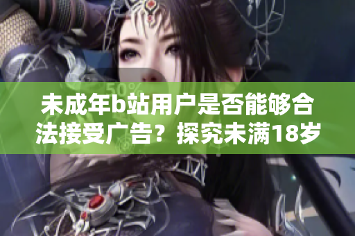 未成年b站用户是否能够合法接受广告？探究未满18岁b站用户接受广告的法律规定及影响