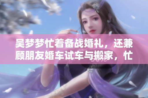 吴梦梦忙着备战婚礼，还兼顾朋友婚车试车与搬家，忙碌生活即将新篇章