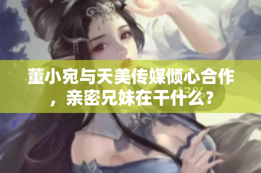 董小宛与天美传媒倾心合作，亲密兄妹在干什么？