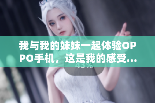 我与我的妹妹一起体验OPPO手机，这是我的感受……