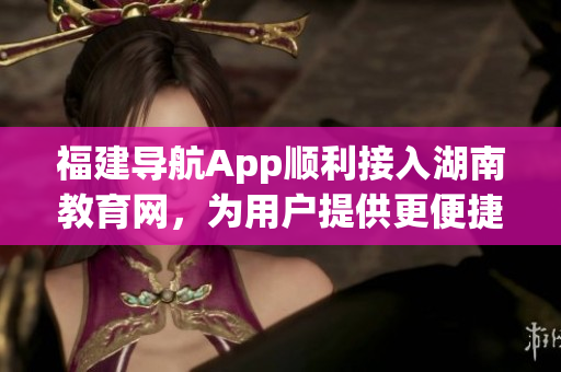 福建导航App顺利接入湖南教育网，为用户提供更便捷的教育信息服务