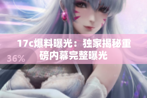 17c爆料曝光：独家揭秘重磅内幕完整曝光