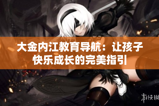大金内江教育导航：让孩子快乐成长的完美指引