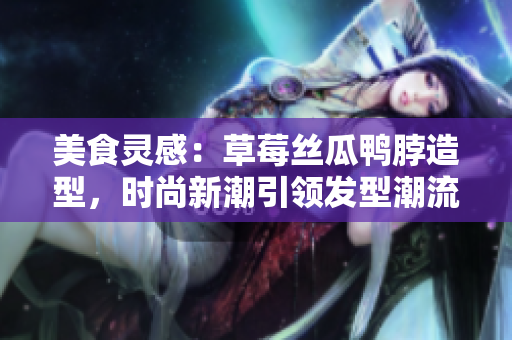 美食灵感：草莓丝瓜鸭脖造型，时尚新潮引领发型潮流
