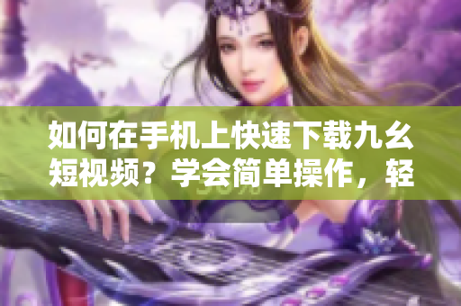 如何在手机上快速下载九幺短视频？学会简单操作，轻松保存喜爱视频